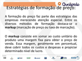 Estratégias de formação de preço:
A formação do preço faz parte das estratégias das
empresas merecendo atenção especial. Entre os
diversos métodos de formação destaca-se o
markup (marcação de preço ou taxa de marcação).
O markup consiste em somar ao custo unitário do
produto uma margem fixa para obter o preço de
venda. Essa margem, geralmente em percentual,
deve cobrir todos os custos e despesas e propiciar
determinado nível de lucro.
 