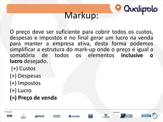 Markup:
O preço deve ser suficiente para cobrir todos os custos,
despesas e impostos e no final gerar um lucro na venda
para manter a empresa ativa, desta forma podemos
simplificar a estrutura do mark-up onde o preço é igual a
somatória de todos os elementos inclusive o
lucro desejado.
(+) Custos
(+) Despesas
(+) Impostos
(+) Lucro
(=) Preço de venda
 