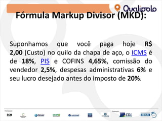 Fórmula Markup Divisor (MKD):
Suponhamos que você paga hoje R$
2,00 (Custo) no quilo da chapa de aço, o ICMS é
de 18%, PIS e COFINS 4,65%, comissão do
vendedor 2,5%, despesas administrativas 6% e
seu lucro desejado antes do imposto de 20%.
 