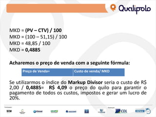 MKD = (PV – CTV) / 100
MKD = (100 – 51,15) / 100
MKD = 48,85 / 100
MKD = 0,4885
Acharemos o preço de venda com a seguinte fórmula:
Se utilizarmos o índice do Markup Divisor seria o custo de R$
2,00 / 0,4885= R$ 4,09 o preço do quilo para garantir o
pagamento de todos os custos, impostos e gerar um lucro de
20%.
Preço de Venda= Custo de venda/ MKD
 
