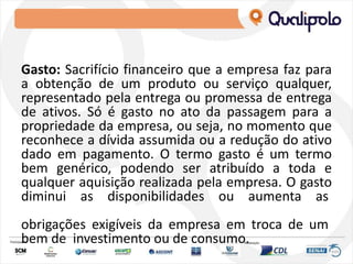 Gasto: Sacrifício financeiro que a empresa faz para
a obtenção de um produto ou serviço qualquer,
representado pela entrega ou promessa de entrega
de ativos. Só é gasto no ato da passagem para a
propriedade da empresa, ou seja, no momento que
reconhece a dívida assumida ou a redução do ativo
dado em pagamento. O termo gasto é um termo
bem genérico, podendo ser atribuído a toda e
qualquer aquisição realizada pela empresa. O gasto
diminui as disponibilidades ou aumenta as
obrigações exigíveis da empresa em troca de um
bem de investimento ou de consumo.
 