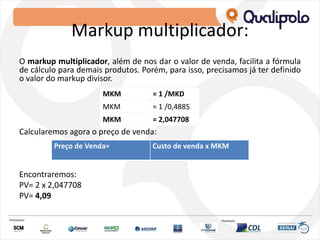 Markup multiplicador:
O markup multiplicador, além de nos dar o valor de venda, facilita a fórmula
de cálculo para demais produtos. Porém, para isso, precisamos já ter definido
o valor do markup divisor.
Calcularemos agora o preço de venda:
Encontraremos:
PV= 2 x 2,047708
PV= 4,09
MKM = 1 /MKD
MKM = 1 /0,4885
MKM = 2,047708
Preço de Venda= Custo de venda x MKM
 