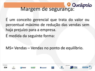 Margem de segurança:
É um conceito gerencial que trata do valor ou
percentual máximo de redução das vendas sem
haja prejuízo para a empresa.
É medida da seguinte forma:
MS= Vendas – Vendas no ponto de equilíbrio.
 