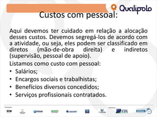Custos com pessoal:
Aqui devemos ter cuidado em relação a alocação
desses custos. Devemos segregá-los de acordo com
a atividade, ou seja, eles podem ser classificado em
diretos (mão-de-obra direita) e indiretos
(supervisão, pessoal de apoio).
Listamos como custo com pessoal:
• Salários;
• Encargos sociais e trabalhistas;
• Benefícios diversos concedidos;
• Serviços profissionais contratados.
 
