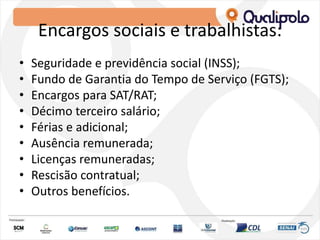 Encargos sociais e trabalhistas:
• Seguridade e previdência social (INSS);
• Fundo de Garantia do Tempo de Serviço (FGTS);
• Encargos para SAT/RAT;
• Décimo terceiro salário;
• Férias e adicional;
• Ausência remunerada;
• Licenças remuneradas;
• Rescisão contratual;
• Outros benefícios.
 