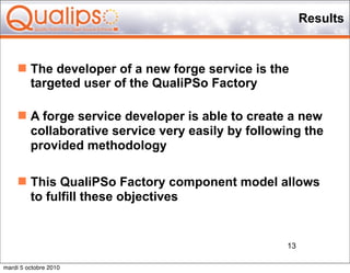 Results


      The developer of a new forge service is the
       targeted user of the QualiPSo Factory

      A forge service developer is able to create a new
       collaborative service very easily by following the
       provided methodology

      This QualiPSo Factory component model allows
       to fulfill these objectives


                                                  13

mardi 5 octobre 2010
 