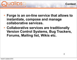 Context


        Forge is an on-line service that allows to
         instantiate, compose and manage
         collaborative services.
        Collaborative services are traditionally
         Version Control Systems, Bug Trackers,
         Forums, Mailing list, Wikis etc.




                                             2

mardi 5 octobre 2010
 