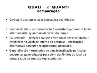 QUALI  x  QUANTI comparação Características associadas à pesquisa quantitativa: Confiabilidade –  se mensuração é consistente/coerente tanto internamente  quanto no decorrer do tempo. Causalidade –  relações causais entre conceitos e variáveis. E estabelecer a validade interna da pesquisa - explicações alternativas para uma relação causal postulada.  Generalização – resultados de uma investigação particular podem ser generalizados para além dos limites do local da pesquisa, ou da amostra representativa. 