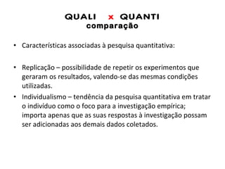 QUALI  x  QUANTI comparação Características associadas à pesquisa quantitativa: Replicação – possibilidade de repetir os experimentos que geraram os resultados, valendo-se das mesmas condições utilizadas.  Individualismo – tendência da pesquisa quantitativa em tratar o indivíduo como o foco para a investigação empírica; importa apenas que as suas respostas à investigação possam ser adicionadas aos demais dados coletados.  