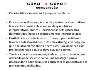 QUALI  x  QUANTI comparação Características associadas à pesquisa qualitativa: Processo – analisar sequências de eventos da vida cotidiana leva à colocar mais ênfase nas mudanças – físicas, interpretativas, práticas – ocasionadas pelos processos derivados dos fluxos de acontecimentos interconectados. Flexibilidade e ausência de estrutura – o perspectivismo favorece o desenvolvimento de uma estratégia de pesquisa que é relativamente aberta e sem estrutura, onde não está pré-determinado o que se deve estudar e como. Teoria e conceitos – a imposição de um quadro teórico pré-ordenado pode ser visto como uma constrição para o pesquisador e pode se ajustar pouco com as perspectivas dos participantes analisados.  