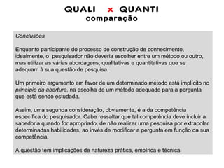 QUALI  x  QUANTI comparação Conclusões   Enquanto participante do processo de construção de conhecimento, idealmente, o  pesquisador não deveria escolher entre um método ou outro, mas utilizar as várias abordagens, qualitativas e quantitativas que se adequam à sua questão de pesquisa. Um primeiro argumento em favor de um determinado método está implícito no  princípio da abertura,  na escolha de um método adequado para a pergunta que está sendo estudada.   Assim, uma segunda consideração, obviamente, é a da competência específica do pesquisador. Cabe ressaltar que tal competência deve incluir a sabedoria quando for apropriado, de não realizar uma pesquisa por extrapolar determinadas habilidades, ao invés de modificar a pergunta em função da sua competência. A questão tem implicações de natureza prática, empírica e técnica.  