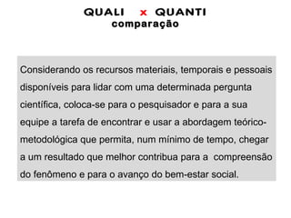 QUALI  x  QUANTI comparação Considerando os recursos materiais, temporais e pessoais disponíveis para lidar com uma determinada pergunta científica, coloca-se para o pesquisador e para a sua  equipe a tarefa de encontrar e usar a abordagem teórico-metodológica que permita, num mínimo de tempo, chegar a um resultado que melhor contribua para a  compreensão do fenômeno e para o avanço do bem-estar social. 