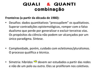 QUALI  &  QUANTI combinação Fronteiras (a partir da década de 1980): Desafios: dados quantitativos “pressupõem” os qualitativos. Superar contradições epistemológicas, romper com o falso dualismo que perde por generalizar e excluir terceiras vias. Os propósitos da ciência não podem ser alcançados por um único paradigma. Síntese. Complexidade, porém, cuidado com ecletismos/pluralismos. O processo qualifica a técnica. Simetria: híbridos  devem ser estudados a partir das redes e não de um polo ou outro. Eles se proliferam nos coletivos. 