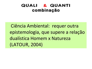 QUALI  &  QUANTI combinação Ciência Ambiental:  requer outra epistemologia, que supere a relação dualística Homem x Natureza (LATOUR, 2004) 