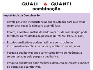 QUALI  &  QUANTI combinação Importância da Combinação Revela possíveis inconsistências dos resultados para que estas sejam analisadas (e não para escondê-las). Porém, a coleta e análise de dados a partir da combinação pode fortalecer os resultados da pesquisa (BRYMAN, 1995, p. 134). Estudos qualitativos podem facilitar a construção de instrumentos de coleta de dados quantitativos adequados. Pesquisa qualitativa: pode servir como fonte de hipóteses a serem testadas pela pesquisa qualitativa. Pesquisa qualitativa pode facilitar a definição de escalas e índices de pesquisas quantitativas. 
