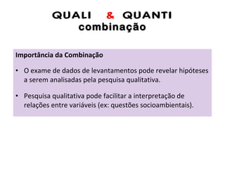 QUALI  &  QUANTI combinação Importância da Combinação O exame de dados de levantamentos pode revelar hipóteses a serem analisadas pela pesquisa qualitativa. Pesquisa qualitativa pode facilitar a interpretação de relações entre variáveis (ex: questões socioambientais). 