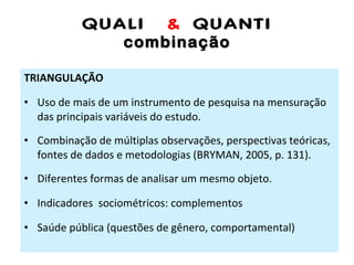 QUALI  &  QUANTI combinação TRIANGULAÇÃO Uso de mais de um instrumento de pesquisa na mensuração das principais variáveis do estudo. Combinação de múltiplas observações, perspectivas teóricas, fontes de dados e metodologias (BRYMAN, 2005, p. 131). Diferentes formas de analisar um mesmo objeto. Indicadores  sociométricos: complementos Saúde pública (questões de gênero, comportamental) 