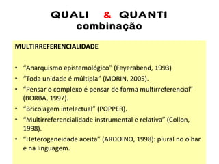 QUALI  &  QUANTI combinação MULTIRREFERENCIALIDADE “ Anarquismo epistemológico” (Feyerabend, 1993) “ Toda unidade é múltipla” (MORIN, 2005). “ Pensar o complexo é pensar de forma multirreferencial” (BORBA, 1997). “ Bricolagem intelectual” (POPPER). “ Multirreferencialidade instrumental e relativa” (Collon, 1998). “ Heterogeneidade aceita” (ARDOINO, 1998): plural no olhar e na linguagem. 
