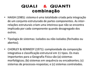 QUALI  &  QUANTI combinação HAIGH (1985): sistema é uma totalidade criada pela integração de um conjunto estruturado de partes componentes. As inter-relações estruturais criam uma inteireza que não se encontra implicada por cada componente quando desagregado dos outros. Tipologia de sistemas: isolados ou não-isolados (fechados ou abertos). CHORLEY & KENNEDY (1971): complexidade da composição integrativa e classificação estrutural em 11 tipos. Os mais importantes para a Geografia Física são (a) sistemas morfológicos; (b) sistemas em sequência ou encadeantes; (c) sistemas de processos-respostas; e (c) sistemas controlados. 