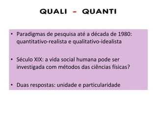 QUALI  -  QUANTI Paradigmas de pesquisa até a década de 1980: quantitativo-realista e qualitativo-idealista Século XIX: a vida social humana pode ser investigada com métodos das ciências físicas? Duas respostas: unidade e particularidade 