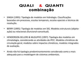 QUALI  &  QUANTI combinação SINGH (1995): Tipologia de modelos em hidrologia. Classificações baseadas em processos, escalas temporais, escalas epaciais e técnicas de resolução. BERRY (1995): Tipologia de modelos em SIG. Modelos estruturais (objeto-ação) ou relacionais (funcional-conceitual). HENDERSON-SELLERS & McGUFFIE (1997): Tipologia dos modelos em climatologia, considerando as atividades do IPCC. Modelos climáticos de circulação geral, modelos sobre impactos climáticos, modelos integrados de avaliação. Ainda não há tipologia predominantemente considerada como a mais adequada para a modelagem de sistemas ambientais. 