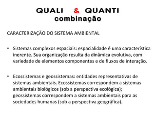 QUALI  &  QUANTI combinação CARACTERIZAÇÃO DO SISTEMA AMBIENTAL Sistemas complexos espaciais: espacialidade é uma característica inerente. Sua organização resulta da dinâmica evolutiva, com variedade de elementos componentes e de fluxos de interação. Ecossistemas e geossistemas: entidades representativas de sistemas ambientais. Ecossistemas correspondem a sistemas ambientais biológicos (sob a perspectiva ecológica); geossistemas correspondem a sistemas ambientais para as sociedades humanas (sob a perspectiva geográfica). 