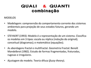 QUALI  &  QUANTI combinação MODELOS Modelagem: compreensão do comportamento corrente dos sistemas ambientais para projeção de seus estados futuros, gerando um modelo. STEYAERT (1993): Modelo é a representação de um sistema. Classifica os modelos em 3 tipos: escala ou réplica (redução do original); conceitual (diagramas); e matemático (equações). As abordagens fractal e multifractal. Geometria Fractal: Benoît Mandelbrot (1982). Estudo de formas fragmentadas, fraturadas, rugosas e irregulares. Ajustagem do modelo. Teoria difusa ( fuzzy theory ). 