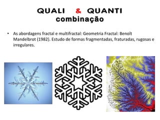 QUALI  &  QUANTI combinação As abordagens fractal e multifractal: Geometria Fractal: Benoît Mandelbrot (1982). Estudo de formas fragmentadas, fraturadas, rugosas e irregulares. 