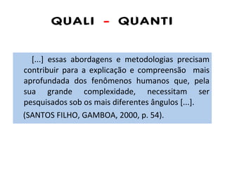 QUALI  -  QUANTI [...] essas abordagens e metodologias precisam contribuir para a explicação e compreensão  mais aprofundada dos fenômenos humanos que, pela sua grande complexidade, necessitam ser pesquisados sob os mais diferentes ângulos [...]. (SANTOS FILHO, GAMBOA, 2000, p. 54). 