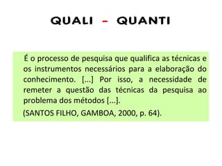 QUALI  -  QUANTI É o processo de pesquisa que qualifica as técnicas e os instrumentos necessários para a elaboração do conhecimento. [...] Por isso, a necessidade de remeter a questão das técnicas da pesquisa ao problema dos métodos [...]. (SANTOS FILHO, GAMBOA, 2000, p. 64). 
