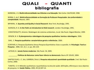 QUALI  -  QUANTI bibliografia BARBOSA, J. G.  Multirreferencialidade nas Ciências e na Educação . São Carlos: EdUFSCAR, 1998. BORBA, S. da C.  Multirreferencialidade na formação do Professor-Pesquisador: da conformidade à complexidade . Maceió, 1997. BRYMAN,  A.  Quantity and Quality in Social Research . New York, Routledge, 1995. BURGESS, R. G.  In the Field: an introduction to field research . London: Routledge, 1995. CHRISTOFOLETTI, Antonio. Modelagem de sistemas ambientais, 1a ed. São Paulo: Edgard Blücher, 1999. DENZIN, N. K.  O planejamento e abordagens da pesquisa qualitativa: teorias e abordagens . 2006. DIAS,  C.  Pesquisa qualitativa- características gerais e referências . 2000. GÜNTHER, H. Pesquisa Qualitativa  Versus  Pesquisa Quantitativa: Esta e a questão. In:  Psicologia: Teoria e Pesquisa .  2006, Vol. 22, n. 2, pp. 201-210. LATOUR, B.  Jamais fomos modernos . São Paulo: 34, 2009. _________.  Políticas da Natureza: como fazer ciência na democracia . Bauru-SP: EDUSC, 2004. SANTOS FILHO, J. C. dos, GAMBOA, Silvio S.  Pesquisa educacional: quantidade-qualidade . 3 ed. São Paulo: Cortez, 2000. TURATO,  E. R. Métodos qualitativos e quantitativos na área de saúde: definições, diferenças e seus objectos de pesquisa. In:   Saúde Pública .  2005; 39 (3):507-14. 