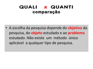 QUALI  x  QUANTI comparação A escolha da pesquisa depende do  objetivo  da pesquisa, do  objeto  estudado e ao  problema  estudado. Não existe  um  método  único  aplicável  a qualquer tipo de pesquisa. 
