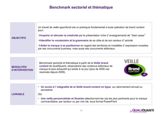 Benchmark sectoriel et thématique 
Benchmark sectoriel et thématique à partir de la Veille brand 
content de QualiQuanti, observatoire des contenus éditoriaux de 
marque le plus exhaustif qui existe à ce jour (plus de 4000 cas 
recensés depuis 2009). 
14 
OBJECTIFS 
Un travail de veille approfondi est un prérequis fondamental à toute opération de brand content 
pour: 
Inspirer et stimuler la créativité par la présentation riche d’enseignements de “best cases” 
Identifier le vocabulaire et la grammaire de sa cible et de son secteur d’activité. 
Aider la marque à se positionner en regard des territoires et modalités d’expression investies 
par ses concurrents business, mais aussi ses concurrents éditoriaux. 
MODALITES 
D’INTERVENTION 
LIVRABLE 
• Un accès à l’intégralité de la Veille brand content en ligne, sur abonnement annuel ou 
semestriel 
OU 
• Une veille personnalisée et illustrée sélectionnant les cas les plus pertinents pour la marque 
commanditaire, par secteur ou par mot clé, sous format PowerPoint 
 