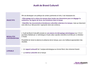Audit de Brand Culture® 
15 
OBJECTIFS 
Afin de développer une politique de contenu pertinente et riche, il est nécessaire de : 
Décryptage de la culture de marque dans toutes ses dimensions pour en dégager la 
cohérence, les lignes de force, les évolutions dans le temps 
Identifier les mouvements et tendances culturelles externes à la marque, mais qui résonnent 
avec elle et qu’elle pourrait s’approprier dans ses contenus. 
MODALITES 
D’INTERVENTION 
L’Audit de Brand Culture® consiste en une séance de décryptage sémiologique (sur 1/2 à 2 
journées) réalisée par un sémiologue à haute valeur ajoutée culturelle et animée par un directeur 
d’étude. 
Possibilité de mener la séance en présence de la marque, pour une meilleure appropriation des 
résultats. 
LIVRABLE 
• Un rapport exhaustif de l’analyse sémiologique au format Word, très richement illustré 
• La matrice culturelle de la marque 
 