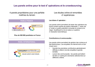 Les panels online pour le test d’opérations et le crowdsourcing 
4 panels propriétaires pour une parfaite 
maîtrise du terrain 
Les études online et remontées 
d’expériences 
Les bilans d’opération : 
Les panels online permettent de tester des opérations de 
brand content auprès de publics intéressés. L’enjeu est 
d’inviter un public potentiel à consulter le contenu et à 
réagir. QualiQuanti a mis en place un système 
d’évaluation barométrique. 
Contributions et communautés : 
Les panels online permettent de générer des contenus et 
des testimoniaux. Les enquêtes via internet sont un bon 
moyen pour : 
• Susciter les premières contributions généralement 
difficiles à obtenir (via des enquêtes à grande 
échelle) 
• Lancer des communautés : les panels permettent 
de faire un casting de volontaires sélectionnés sur 
différents critères 
PANELS FRANCE 
Plus de 500 000 panélistes en France 
PANEL INTERNATIONAL 
23 
 