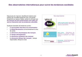 Des observatoires internationaux pour suivre les tendances sociétales 
Depuis plus de vingt ans, QualiQuanti explore avec 
passion les nouvelles tendances avec une grande 
réceptivité aux signaux faibles, partant du principe que 
les marques les plus performantes sont celles qui 
sont en résonance avec les tendances culturelles. 
Quelques exemples de tendances suivies : 
• La servicisation des biens de consommation 
• La Retail Renaissance (ré-enchantement du lieu 
de vente) 
• La dimension physiologique des marques 
• Le design atmosphérique 
• La dimension esthétique des marques 
• La dimension éthique des marques : marque 
responsable, éthique du Care 
24 
Nos observatoires 
Veille du brand content depuis 2009 : 
plus de 4000 exemples internationaux 
(accès sur abonnement) 
Idées locales : Observatoires des 
commerces de proximité innovants 
(réalisé par QualiQuanti pour Pages 
Jaunes) 
Womenology : Gender Marketing Lab 
(réalisé par QualiQuanti pour 
Aufeminin) 
 