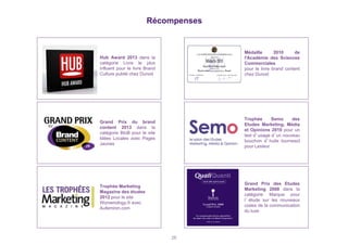Récompenses 
26 
Grand Prix du brand 
content 2013 dans la 
catégorie BtoB pour le site 
Idées Locales avec Pages 
Jaunes 
Trophée Marketing 
Magazine des études 
2012 pour le site 
Womenology.fr avec 
Aufeminin.com 
Médaille 2010 de 
l'Académie des Sciences 
Commerciales 
pour le livre brand content 
chez Dunod 
Trophée Semo des 
Etudes Marketing, Média 
et Opinions 2010 pour un 
test d’usage d’un nouveau 
bouchon d’huile tournesol 
pour Lesieur 
Grand Prix des Etudes 
Marketing 2008 dans la 
catégorie Marque pour 
l’étude sur les nouveaux 
codes de la communication 
du luxe 
Hub Award 2013 dans la 
catégorie Livre le plus 
influent pour le livre Brand 
Culture publié chez Dunod 
 