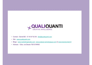 • Contact : Daniel BO - 01 45 67 62 06 - dbo@qualiquanti.com 
• Site : www.qualiquanti.com 
• Blogs : www.marketingetudes.com, www.analyse-semiologique.com et www.brandcontent.fr 
• Adresse : 12bis, rue Desaix 75015 PARIS 

