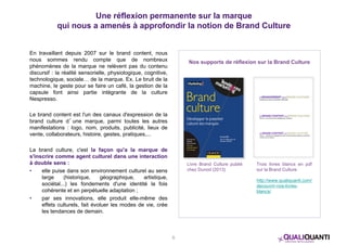 Une réflexion permanente sur la marque 
qui nous a amenés à approfondir la notion de Brand Culture 
En travaillant depuis 2007 sur le brand content, nous 
nous sommes rendu compte que de nombreux 
phénomènes de la marque ne relèvent pas du contenu 
discursif : la réalité sensorielle, physiologique, cognitive, 
technologique, sociale… de la marque. Ex. Le bruit de la 
machine, le geste pour se faire un café, la gestion de la 
capsule font ainsi partie intégrante de la culture 
Nespresso. 
Le brand content est l'un des canaux d'expression de la 
brand culture d’une marque, parmi toutes les autres 
manifestations : logo, nom, produits, publicité, lieux de 
vente, collaborateurs, histoire, gestes, pratiques,... 
La brand culture, c'est la façon qu'a la marque de 
s'inscrire comme agent culturel dans une interaction 
à double sens : 
• elle puise dans son environnement culturel au sens 
large (historique, géographique, artistique, 
sociétal...) les fondements d'une identité la fois 
cohérente et en perpétuelle adaptation ; 
• par ses innovations, elle produit elle-même des 
effets culturels, fait évoluer les modes de vie, crée 
les tendances de demain. 
Nos supports de réflexion sur la Brand Culture 
Livre Brand Culture publié 
chez Dunod (2013) 
Trois livres blancs en pdf 
sur la Brand Culture 
http://www.qualiquanti.com/ 
decouvrir-nos-livres-blancs/ 
5 
 
