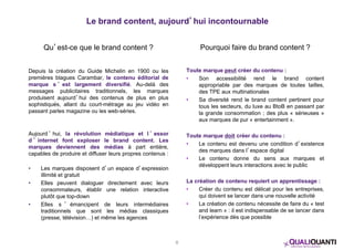Le brand content, aujourd’hui incontournable 
Qu’est-ce que le brand content ? 
Depuis la création du Guide Michelin en 1900 ou les 
premières blagues Carambar, le contenu éditorial de 
marque s ’ est largement diversifié. Au-delà des 
messages publicitaires traditionnels, les marques 
produisent aujourd’hui des contenus de plus en plus 
sophistiqués, allant du court-métrage au jeu vidéo en 
passant parles magazine ou les web-séries. 
Aujourd ’ hui, la révolution médiatique et l ’ essor 
d ’ internet font exploser le brand content. Les 
marques deviennent des médias à part entière, 
capables de produire et diffuser leurs propres contenus : 
• Les marques disposent d’un espace d’expression 
illimité et gratuit 
• Elles peuvent dialoguer directement avec leurs 
consommateurs, établir une relation interactive 
plutôt que top-down 
• Elles s ’ émancipent de leurs intermédiaires 
traditionnels que sont les médias classiques 
(presse, télévision…) et même les agences 
Pourquoi faire du brand content ? 
Toute marque peut créer du contenu : 
• Son accessibilité rend le brand content 
appropriable par des marques de toutes tailles, 
des TPE aux multinationales 
• Sa diversité rend le brand content pertinent pour 
tous les secteurs, du luxe au BtoB en passant par 
la grande consommation ; des plus « sérieuses » 
aux marques de pur « entertainment ». 
Toute marque doit créer du contenu : 
• Le contenu est devenu une condition d’existence 
des marques dans l’espace digital 
• Le contenu donne du sens aux marques et 
développent leurs interactions avec le public 
La création de contenu requiert un apprentissage : 
• Créer du contenu est délicat pour les entreprises, 
qui doivent se lancer dans une nouvelle activité 
• La création de contenu nécessite de faire du « test 
and learn » : il est indispensable de se lancer dans 
l’expérience dès que possible 
8 
 