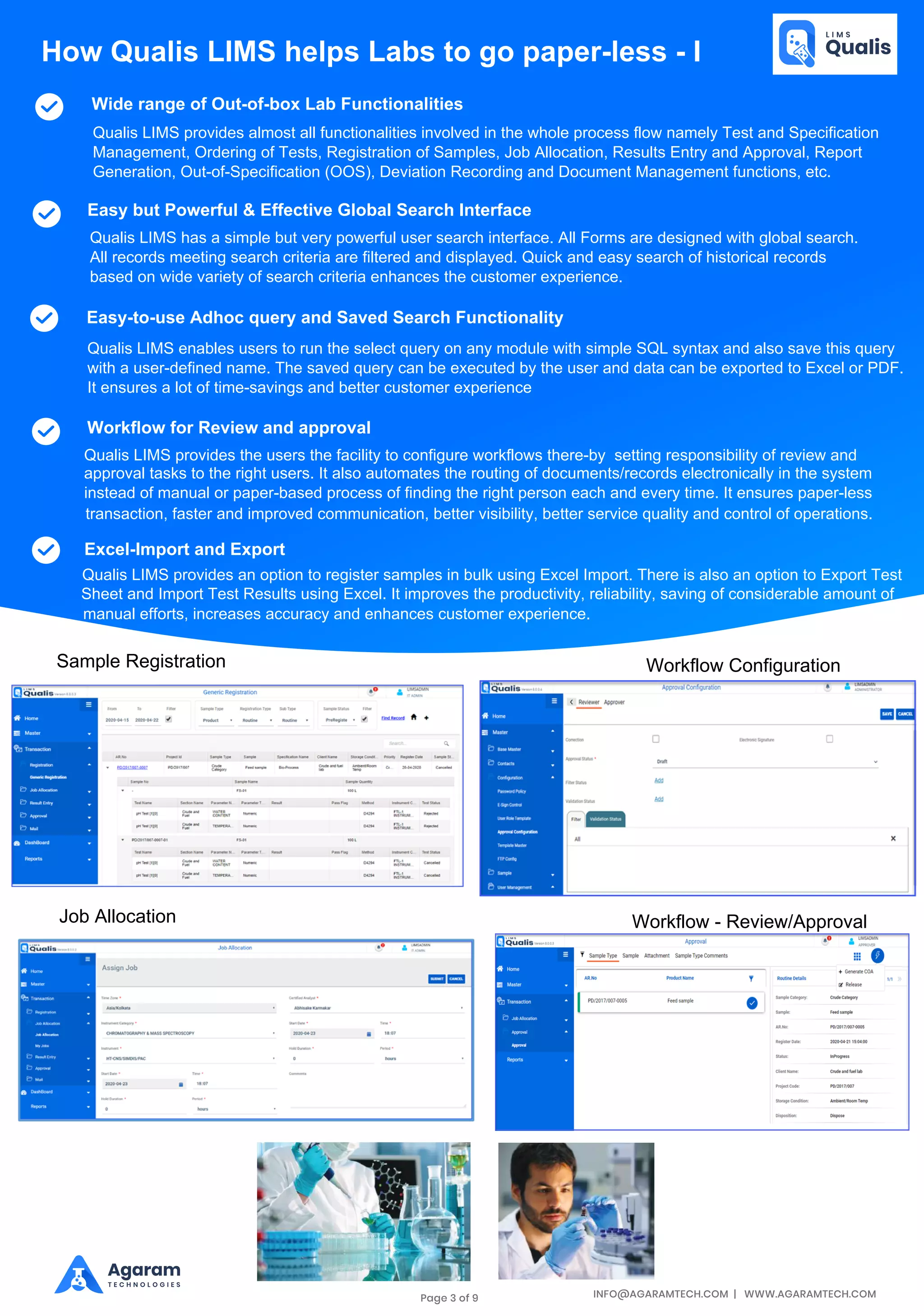 INFO@AGARAMTECH.COM | WWW.AGARAMTECH.COM
Agaram
T E C H N O L O G I E S
Wide range of Out-of-box Lab Functionalities
Easy but Powerful & Effective Global Search Interface
Easy-to-use Adhoc query and Saved Search Functionality
Workflow for Review and approval
How Qualis LIMS helps Labs to go paper-less - I
Qualis LIMS provides almost all functionalities involved in the whole process flow namely Test and Specification
Management, Ordering of Tests, Registration of Samples, Job Allocation, Results Entry and Approval, Report
Generation, Out-of-Specification (OOS), Deviation Recording and Document Management functions, etc.
Qualis LIMS has a simple but very powerful user search interface. All Forms are designed with global search.
All records meeting search criteria are filtered and displayed. Quick and easy search of historical records
based on wide variety of search criteria enhances the customer experience.
Qualis LIMS enables users to run the select query on any module with simple SQL syntax and also save this query
with a user-defined name. The saved query can be executed by the user and data can be exported to Excel or PDF.
It ensures a lot of time-savings and better customer experience
Qualis LIMS provides the users the facility to configure workflows there-by setting responsibility of review and
approval tasks to the right users. It also automates the routing of documents/records electronically in the system
instead of manual or paper-based process of finding the right person each and every time. It ensures paper-less
transaction, faster and improved communication, better visibility, better service quality and control of operations.
Excel-Import and Export
Qualis LIMS provides an option to register samples in bulk using Excel Import. There is also an option to Export Test
Sheet and Import Test Results using Excel. It improves the productivity, reliability, saving of considerable amount of
manual efforts, increases accuracy and enhances customer experience.
Sample Registration Workflow Configuration
Job Allocation Workflow - Review/Approval
Page 3 of 9
 