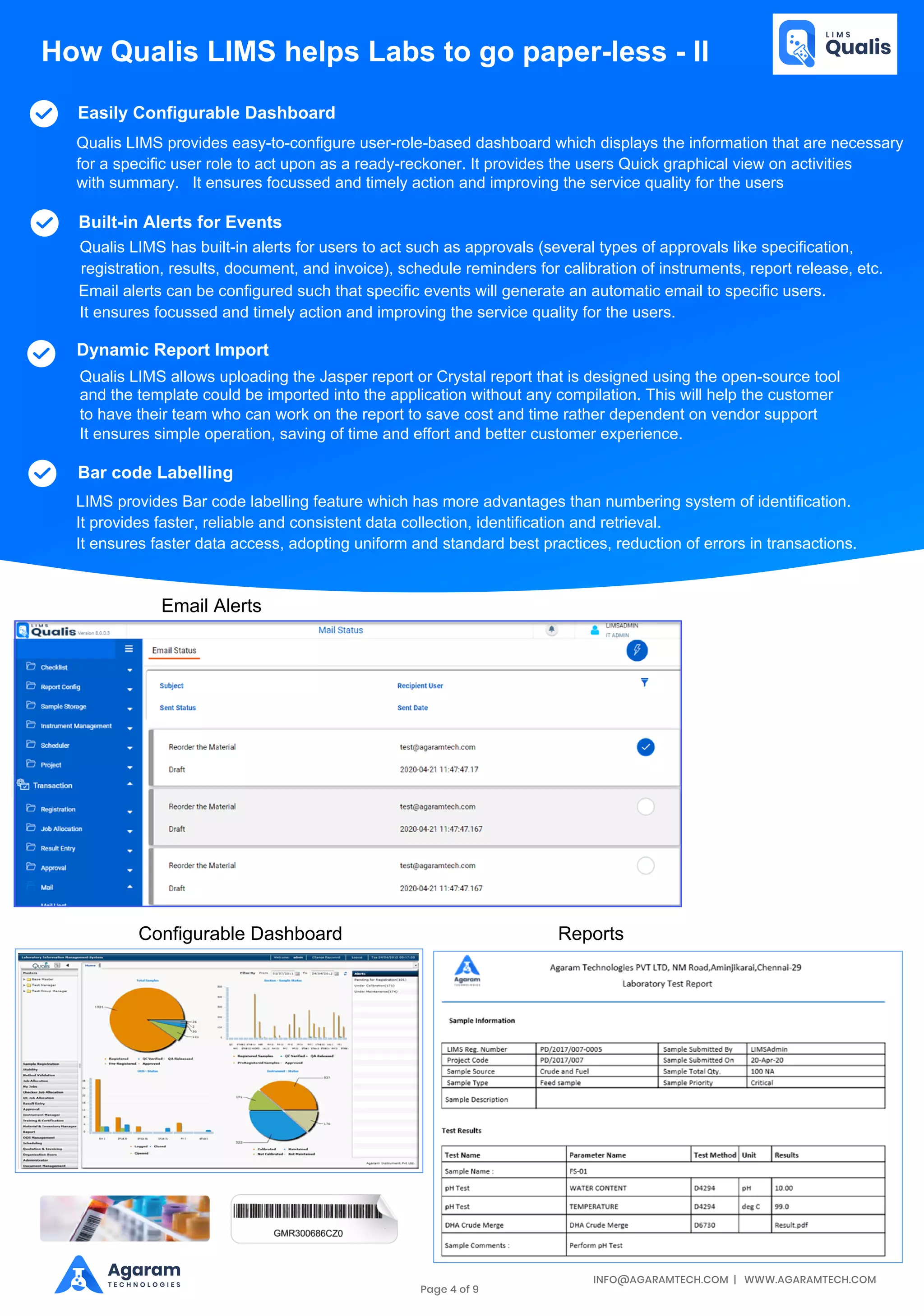 INFO@AGARAMTECH.COM | WWW.AGARAMTECH.COM
Agaram
T E C H N O L O G I E S
How Qualis LIMS helps Labs to go paper-less - II
Easily Configurable Dashboard
Built-in Alerts for Events
Qualis LIMS provides easy-to-configure user-role-based dashboard which displays the information that are necessary
for a specific user role to act upon as a ready-reckoner. It provides the users Quick graphical view on activities
with summary. It ensures focussed and timely action and improving the service quality for the users
Qualis LIMS has built-in alerts for users to act such as approvals (several types of approvals like specification,
registration, results, document, and invoice), schedule reminders for calibration of instruments, report release, etc.
Email alerts can be configured such that specific events will generate an automatic email to specific users.
It ensures focussed and timely action and improving the service quality for the users.
Dynamic Report Import
Qualis LIMS allows uploading the Jasper report or Crystal report that is designed using the open-source tool
and the template could be imported into the application without any compilation. This will help the customer
to have their team who can work on the report to save cost and time rather dependent on vendor support
It ensures simple operation, saving of time and effort and better customer experience.
Bar code Labelling
LIMS provides Bar code labelling feature which has more advantages than numbering system of identification.
It provides faster, reliable and consistent data collection, identification and retrieval.
It ensures faster data access, adopting uniform and standard best practices, reduction of errors in transactions.
Email Alerts
Configurable Dashboard Reports
Page 4 of 9
 