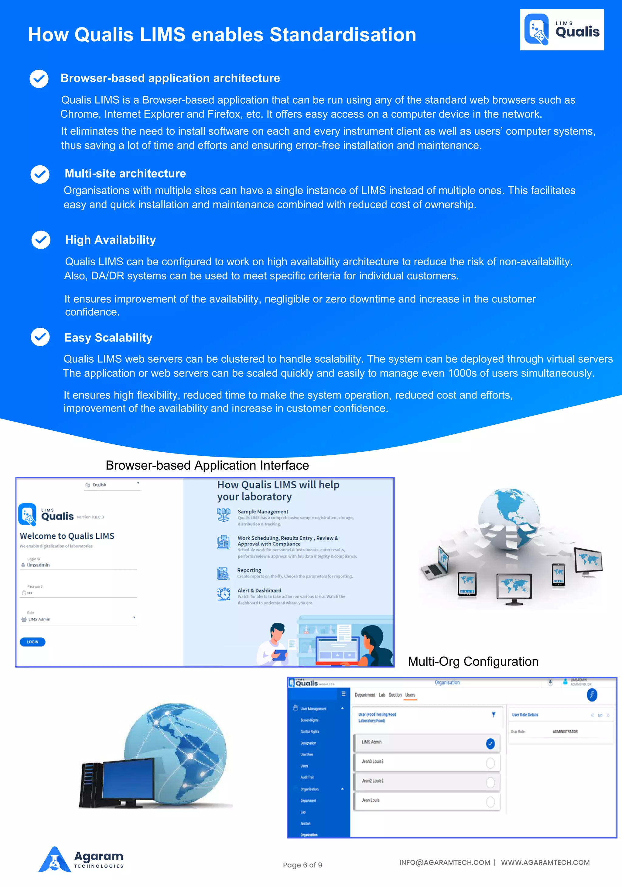 INFO@AGARAMTECH.COM | WWW.AGARAMTECH.COM
Agaram
T E C H N O L O G I E S
Browser-based application architecture
Qualis LIMS is a Browser-based application that can be run using any of the standard web browsers such as
Chrome, Internet Explorer and Firefox, etc. It offers easy access on a computer device in the network.
It eliminates the need to install software on each and every instrument client as well as users’ computer systems,
thus saving a lot of time and efforts and ensuring error-free installation and maintenance.
Multi-site architecture
Organisations with multiple sites can have a single instance of LIMS instead of multiple ones. This facilitates
easy and quick installation and maintenance combined with reduced cost of ownership.
High Availability
Qualis LIMS can be configured to work on high availability architecture to reduce the risk of non-availability.
Also, DA/DR systems can be used to meet specific criteria for individual customers.
It ensures improvement of the availability, negligible or zero downtime and increase in the customer
confidence.
Easy Scalability
Qualis LIMS web servers can be clustered to handle scalability. The system can be deployed through virtual servers
The application or web servers can be scaled quickly and easily to manage even 1000s of users simultaneously.
It ensures high flexibility, reduced time to make the system operation, reduced cost and efforts,
improvement of the availability and increase in customer confidence.
How Qualis LIMS enables Standardisation
Browser-based Application Interface
Multi-Org Configuration
Page 6 of 9
 