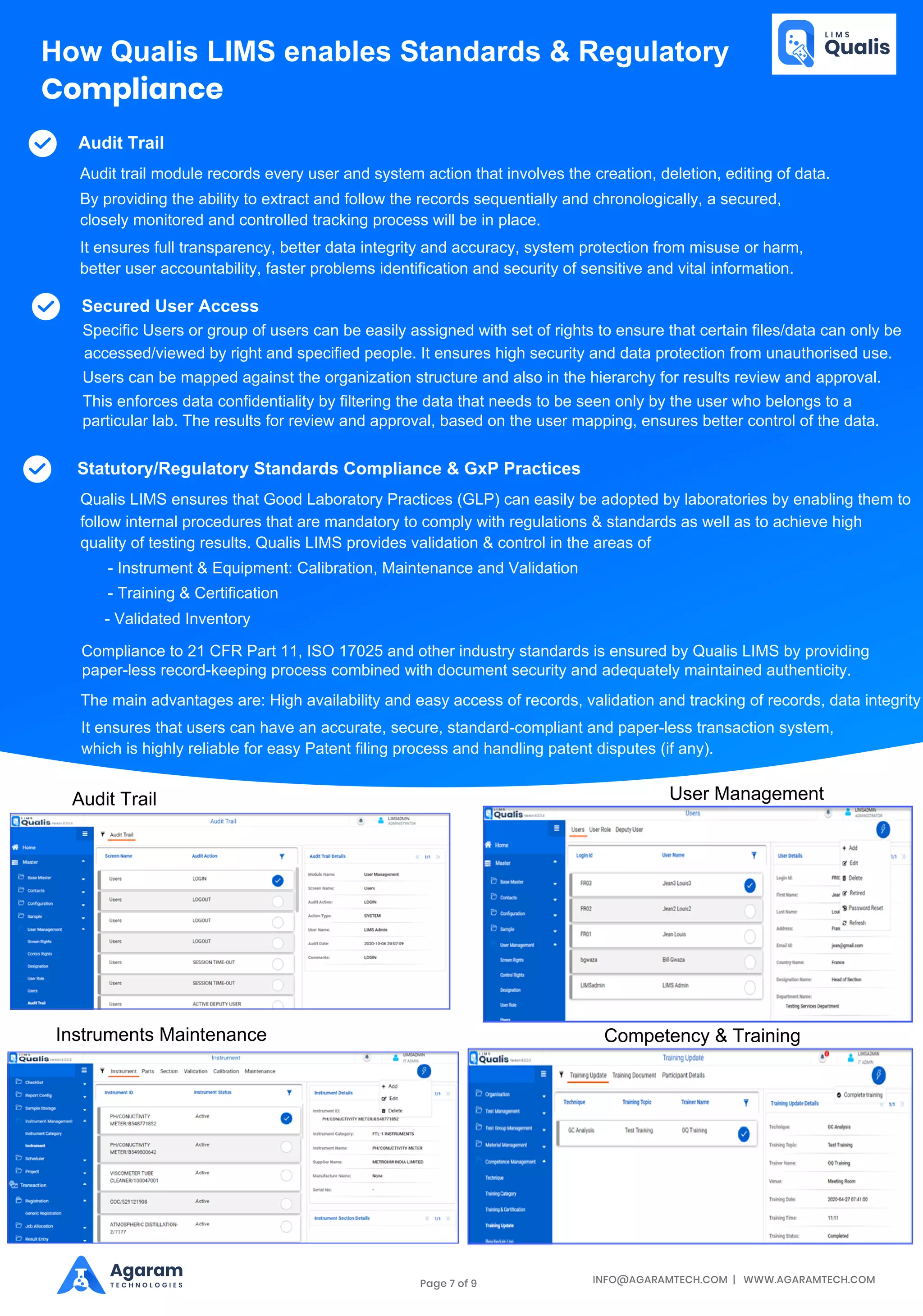 INFO@AGARAMTECH.COM | WWW.AGARAMTECH.COM
Agaram
T E C H N O L O G I E S
Statutory/Regulatory Standards Compliance & GxP Practices
Compliance to 21 CFR Part 11, ISO 17025 and other industry standards is ensured by Qualis LIMS by providing
paper-less record-keeping process combined with document security and adequately maintained authenticity.
The main advantages are: High availability and easy access of records, validation and tracking of records, data integrity
It ensures that users can have an accurate, secure, standard-compliant and paper-less transaction system,
which is highly reliable for easy Patent filing process and handling patent disputes (if any).
How Qualis LIMS enables Standards & Regulatory
Compliance
Audit Trail
Audit trail module records every user and system action that involves the creation, deletion, editing of data.
By providing the ability to extract and follow the records sequentially and chronologically, a secured,
closely monitored and controlled tracking process will be in place.
It ensures full transparency, better data integrity and accuracy, system protection from misuse or harm,
better user accountability, faster problems identification and security of sensitive and vital information.
Secured User Access
Specific Users or group of users can be easily assigned with set of rights to ensure that certain files/data can only be
accessed/viewed by right and specified people. It ensures high security and data protection from unauthorised use.
Users can be mapped against the organization structure and also in the hierarchy for results review and approval.
This enforces data confidentiality by filtering the data that needs to be seen only by the user who belongs to a
particular lab. The results for review and approval, based on the user mapping, ensures better control of the data.
Qualis LIMS ensures that Good Laboratory Practices (GLP) can easily be adopted by laboratories by enabling them to
follow internal procedures that are mandatory to comply with regulations & standards as well as to achieve high
quality of testing results. Qualis LIMS provides validation & control in the areas of
- Instrument & Equipment: Calibration, Maintenance and Validation
- Training & Certification
- Validated Inventory
Audit Trail User Management
Instruments Maintenance Competency & Training
Page 7 of 9
 