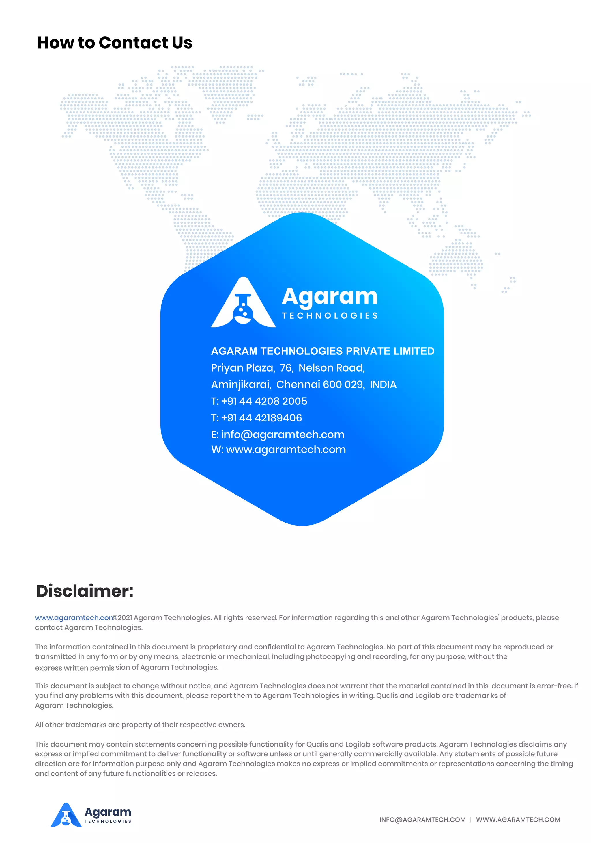 INFO@AGARAMTECH.COM | WWW.AGARAMTECH.COM
Disclaimer:
www.agaramtech.com
©2021 Agaram Technologies. All rights reserved. For information regarding this and other Agaram Technologies’ products, please
contact Agaram Technologies.
The information contained in this document is proprietary and confidential to Agaram Technologies. No part of this document may be reproduced or
transmitted in any form or by any means, electronic or mechanical, including photocopying and recording, for any purpose, without the
express written permis sion of Agaram Technologies.
This document is subject to change without notice, and Agaram Technologies does not warrant that the material contained in this document is error-free. If
you find any problems with this document, please report them to Agaram Technologies in writing. Qualis and Logilab are trademar ks of
Agaram Technologies.
All other trademarks are property of their respective owners.
This document may contain statements concerning possible functionality for Qualis and Logilab software products. Agaram Technologies disclaims any
express or implied commitment to deliver functionality or software unless or until generally commercially available. Any statements of possible future
direction are for information purpose only and Agaram Technologies makes no express or implied commitments or representations concerning the timing
and content of any future functionalities or releases.
AGARAM TECHNOLOGIES PRIVATE LIMITED
Priyan Plaza, 76, Nelson Road,
Aminjikarai, Chennai 600 029, INDIA
T: +91 44 4208 2005
T: +91 44 42189406
E: info@agaramtech.com
How to Contact Us
Agaram
T E C H N O L O G I E S
W: www.agaramtech.com
 