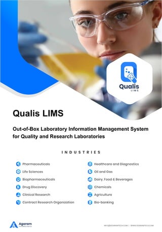 Qualis LIMS
I N D U S T R I E S
Pharmaceuticals
Life Sciences
Biopharmaceuticals
Drug Discovery
Clinical Research
Contract Research Organization
Healthcare and Diagnostics
Oil and Gas
Dairy, Food & Beverages
Chemicals
Agriculture
Bio-banking
INFO@AGARAMTECH.COM | WWW.AGARAMTECH.COM
Agaram
T E C H N O L O G I E S
Out-of-Box Laboratory Information Management System
for Quality and Research Laboratories
 