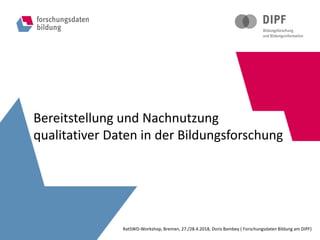 Bereitstellung und Nachnutzung
qualitativer Daten in der Bildungsforschung
RatSWD-Workshop, Bremen, 27./28.4.2018, Doris Bambey ( Forschungsdaten Bildung am DIPF)
 