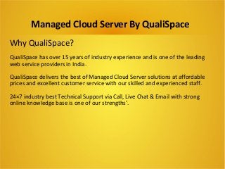 Managed Cloud Server By QualiSpace 
Why QualiSpace? 
QualiSpace has over 15 years of industry experience and is one of the leading 
web service providers in India. 
QualiSpace delivers the best of Managed Cloud Server solutions at affordable 
prices and excellent customer service with our skilled and experienced staff. 
24×7 industry best Technical Support via Call, Live Chat & Email with strong 
online knowledge base is one of our strengths'. 
 
