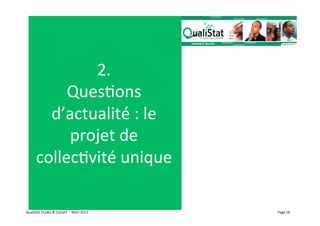 2.	
  
                QuesVons	
  
             d’actualité	
  :	
  le	
  
                projet	
  de	
  
           collecVvité	
  unique                                         	
  




QualiStat	
  Etudes	
  &	
  Conseil	
  	
  -­‐	
  	
  Mars	
  2013	
            Page	
  18	
  
 