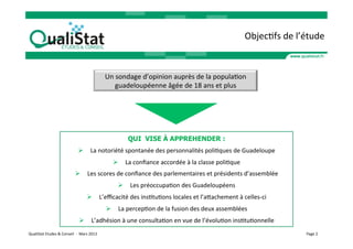 ObjecVfs	
  de	
  l’étude	
  


                                                                         Un	
  sondage	
  d’opinion	
  auprès	
  de	
  la	
  populaVon	
  
                                                                              guadeloupéenne	
  âgée	
  de	
  18	
  ans	
  et	
  plus	
  	
  




                                                                                    QUI VISE À APPREHENDER :
                                                 Ø  La	
  notoriété	
  spontanée	
  des	
  personnalités	
  poliVques	
  de	
  Guadeloupe	
  
                                                                            Ø  La	
  conﬁance	
  accordée	
  à	
  la	
  classe	
  poliVque	
  
                                              Ø  Les	
  scores	
  de	
  conﬁance	
  des	
  parlementaires	
  et	
  présidents	
  d’assemblée	
  
                                                                               Ø  Les	
  préoccupaVon	
  des	
  Guadeloupéens	
  
                                                          Ø  L’eﬃcacité	
  des	
  insVtuVons	
  locales	
  et	
  l’aaachement	
  à	
  celles-­‐ci	
  
                                                                         Ø  La	
  percepVon	
  de	
  la	
  fusion	
  des	
  deux	
  assemblées	
  
                                                  Ø  L’adhésion	
  à	
  une	
  consultaVon	
  en	
  vue	
  de	
  l’évoluVon	
  insVtuVonnelle	
  
QualiStat	
  Etudes	
  &	
  Conseil	
  	
  -­‐	
  	
  Mars	
  2013	
                                                                                                   Page	
  2	
  
 